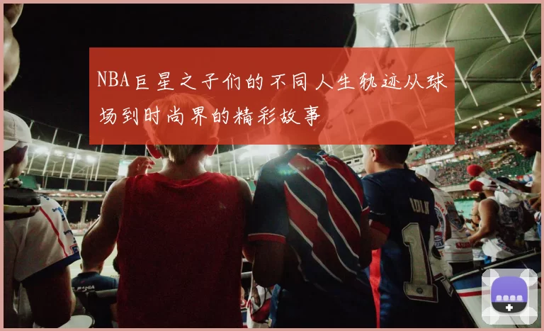 NBA巨星之子们的不同人生轨迹从球场到时尚界的精彩故事