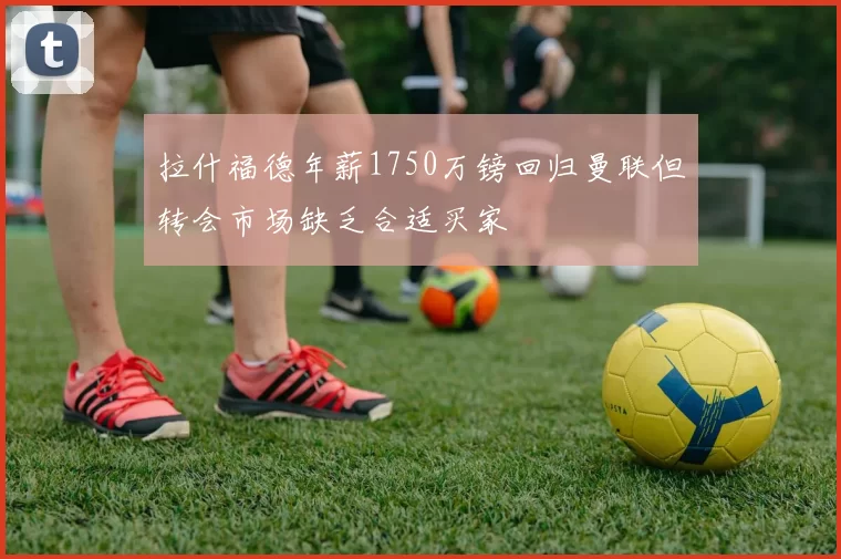 拉什福德年薪1750万镑回归曼联但转会市场缺乏合适买家